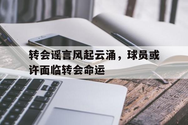 开云官网-转会谣言风起云涌，球员或许面临转会命运的简单介绍